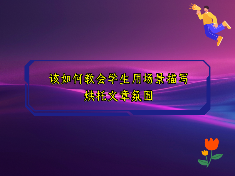 该如何教会学生用场景描写烘托文章氛围 该如何教会学生用场景描写烘托文章氛围