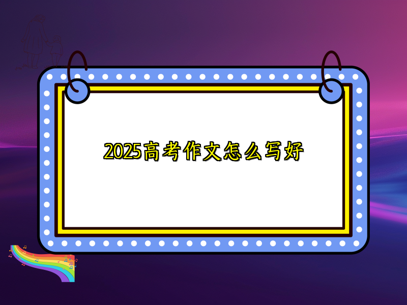 2025高考作文怎么写好 2025高考作文怎么写好